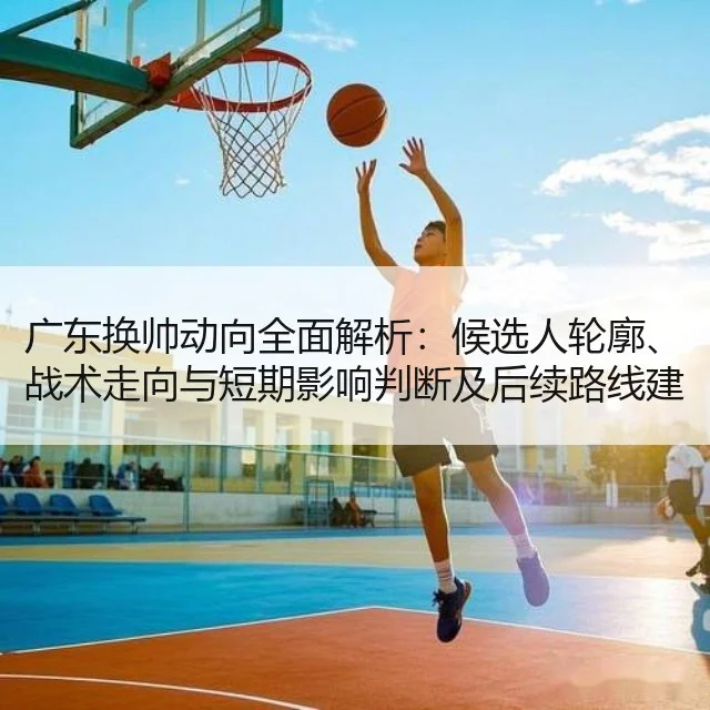 广东换帅动向全面解析:候选人轮廓、战术走向与短期影响判断及后续路线建议